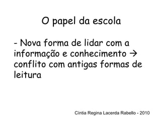 Cíntia Regina Lacerda Rabello - 2010 O papel da escola Cíntia Regina Lacerda Rabello - 2010 - Nova forma de lidar com a informação e conhecimento    conflito com antigas formas de leitura 