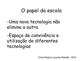 Cíntia Regina Lacerda Rabello - 2010 O papel da escola Cíntia Regina Lacerda Rabello - 2010 Uma nova tecnologia não elimina a outra Espaço de convivência e utilização de diferentes tecnologias 