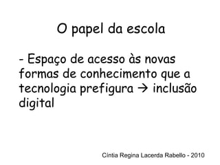 Cíntia Regina Lacerda Rabello - 2010 O papel da escola Cíntia Regina Lacerda Rabello - 2010 - Espaço de acesso às novas formas de conhecimento que a tecnologia prefigura    inclusão digital 