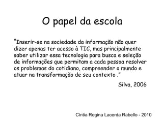 Cíntia Regina Lacerda Rabello - 2010 O papel da escola Cíntia Regina Lacerda Rabello - 2010 “ Inserir-se na sociedade da informação não quer dizer apenas ter acesso à TIC, mas principalmente saber utilizar essa tecnologia para busca e seleção de informações que permitam a cada pessoa resolver os problemas do cotidiano, compreender o mundo e atuar na transformação de seu contexto .” Silva, 2006 