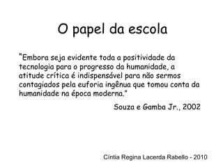 Cíntia Regina Lacerda Rabello - 2010 O papel da escola Cíntia Regina Lacerda Rabello - 2010 “ Embora seja evidente toda a positividade da tecnologia para o progresso da humanidade, a atitude crítica é indispensável para não sermos contagiados pela euforia ingênua que tomou conta da humanidade na época moderna.” Souza e Gamba Jr., 2002 