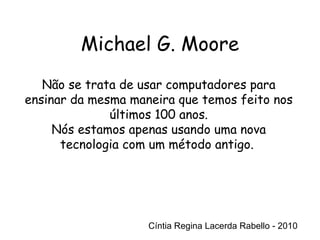 Cíntia Regina Lacerda Rabello - 2010 Não se trata de usar computadores para ensinar da mesma maneira que temos feito nos últimos 100 anos. Nós estamos apenas usando uma nova tecnologia com um método antigo.  Cíntia Regina Lacerda Rabello - 2010 Michael G. Moore 