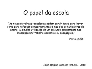 Cíntia Regina Lacerda Rabello - 2010 “ As novas (e velhas) tecnologias podem servir tanto para inovar como para reforçar comportamentos e modelos comunicativos de ensino. A simples utilização de um ou outro equipamento não pressupõe um trabalho educativo ou pedagógico.” Porto, 2006. Cíntia Regina Lacerda Rabello - 2010 O papel da escola 