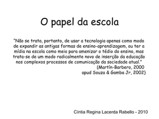 Cíntia Regina Lacerda Rabello - 2010 “ Não se trata, portanto, de usar a tecnologia apenas como modo de expandir as antigas formas de ensino-aprendizagem, ou ter a mídia na escola como meio para amenizar o tédio do ensino, mas trata-se de um modo radicalmente novo de inserção da educação nos complexos processos de comunicação da sociedade atual.” (Martín-Barbero, 2000  apud Souza & Gamba Jr, 2002) Cíntia Regina Lacerda Rabello - 2010 O papel da escola 