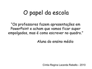 Cíntia Regina Lacerda Rabello - 2010 “ Os professores fazem apresentações em PowerPoint e acham que vamos ficar super empolgados, mas é como escrever no quadro.” Aluna do ensino médio Cíntia Regina Lacerda Rabello - 2010 O papel da escola 