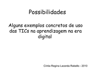 Cíntia Regina Lacerda Rabello - 2010 Possibilidades Cíntia Regina Lacerda Rabello - 2010 Alguns exemplos concretos de uso das TICs na aprendizagem na era digital  