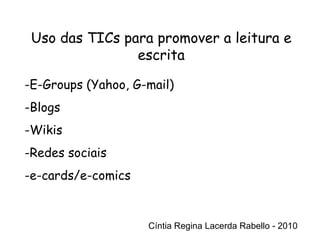 Cíntia Regina Lacerda Rabello - 2010 Uso das TICs para promover a leitura e escrita Cíntia Regina Lacerda Rabello - 2010 E-Groups (Yahoo, G-mail) Blogs Wikis Redes sociais e-cards/e-comics 