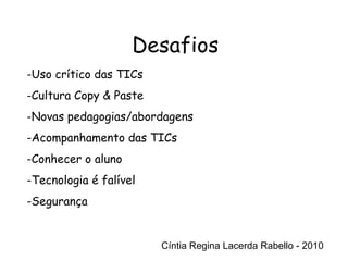 Cíntia Regina Lacerda Rabello - 2010 Desafios Cíntia Regina Lacerda Rabello - 2010 Uso crítico das TICs Cultura Copy & Paste Novas pedagogias/abordagens Acompanhamento das TICs Conhecer o aluno Tecnologia é falível Segurança 