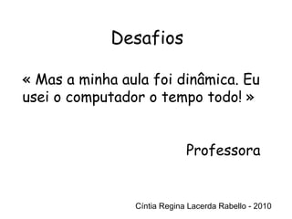 Cíntia Regina Lacerda Rabello - 2010 Desafios Cíntia Regina Lacerda Rabello - 2010 « Mas a minha aula foi dinâmica. Eu usei o computador o tempo todo! » Professora 
