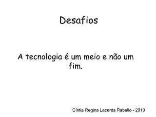 Cíntia Regina Lacerda Rabello - 2010 Desafios Cíntia Regina Lacerda Rabello - 2010 A tecnologia é um meio e não um fim. 