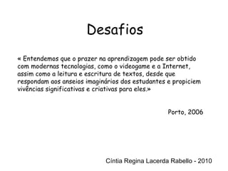 Cíntia Regina Lacerda Rabello - 2010 Desafios Cíntia Regina Lacerda Rabello - 2010 « Entendemos que o prazer na aprendizagem pode ser obtido com modernas tecnologias, como o videogame e a Internet, assim como a leitura e escritura de textos, desde que respondam aos anseios imaginários dos estudantes e propiciem vivências significativas e criativas para eles.» Porto, 2006 