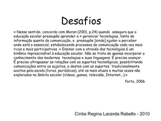 Cíntia Regina Lacerda Rabello - 2010 Desafios Cíntia Regina Lacerda Rabello - 2010 « Nesse sentido, concordo com Moran (2001, p.24) quando  assegura que a educação escolar pressupõe aprender a « gerenciar tecnologias, tanto da informação quanto da comunicação, e  pressupõe [ainda] ajudar a perceber onde está o essencial, estabelecendo processos de comunicação cada vez mais ricos e mais participativos. » Ensinar com e através das tecnologias é um binômio imprescindível à educação escolar. Não se trata de apenas incorporar o conhecimento das modernas  tecnologias e suas linguagens. É preciso avançar. É preciso ultrapassar as relações com os suportes tecnológicos, possibilitando comunicações entre os sujeitos, e destes com os suportes  tradicionalmente aceitos pela escola (livros, periódicos), até os mais atuais e muitas vezes não explorados no âmbito escolar (vídeos, games, televisão, Internet...).» Porto, 2006 