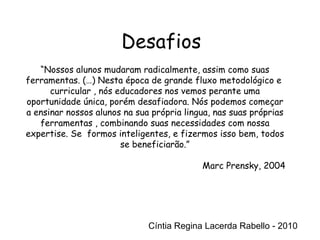 Cíntia Regina Lacerda Rabello - 2010 Desafios Cíntia Regina Lacerda Rabello - 2010 “ Nossos alunos mudaram radicalmente, assim como suas ferramentas. (…) Nesta época de grande fluxo metodológico e  curricular , nós educadores nos vemos perante uma oportunidade única, porém desafiadora. Nós podemos começar a ensinar nossos alunos na sua própria lingua, nas suas próprias ferramentas , combinando suas necessidades com nossa expertise. Se  formos inteligentes, e fizermos isso bem, todos se beneficiarão.” Marc Prensky, 2004 