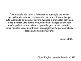 Cíntia Regina Lacerda Rabello - 2010 “ Se a escola não inclui a Internet na educação das novas gerações, ela está em contra-ciclo com a história e o tempo auto-excluindo-se da cibercultura. Quando o professor convida o aluno a visitar uma página web, não só a utilização de um novo media poderá potencializar a aprendizagem de um conteúdo, como também poderá contribuir pedagogicamente para a inclusão desse aluno na cibercultura.” Silva, 2006.  Cíntia Regina Lacerda Rabello - 2010 