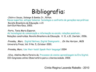 Cíntia Regina Lacerda Rabello - 2010 Bibliografia: Cíntia Regina Lacerda Rabello - 2010 Jobin e Souza, Solange & Gamba Jr., Nilton.  Novos suportes, antigos temores: tecnologia e confronto de gerações nas práticas de leitura e escrita.  Revista Brasileira de Educação. n 21 Set/Out/Nov/Dez, 2002. Porto, Tania Maria Esperon.  As tecnologias de comunicação e informação na escola; relações possíveis...  Relações construídas. Revista Brasileira de Educação.  V. 11, n.31. Jan/abr, 2006.  Prensky , Marc .  Digital Natives, Digital Immigrants   .  On the Horizon ,  MCB University Press, Vol. 9 No. 5, October 2001. Prensky, Marc.  Use their tools! Speak their language!  2004 Silva, Adelina Maria Pereira da.  Processos de ensino-aprendizagem na Era Digital . III Congresso online Observatório para a cibersociedade. 2006 