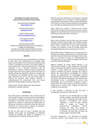 Aprendizagem nas redes sociais virtuais:
o potencial da conectividade em dois cenários
Sonia Maria Macedo Allegretti
sallegretti@pucsp.br
Ana Maria Di Grado Hessel
digrado@uol.com.br
Cláudia Coelho Hardagh
Claudia.chardagh@sp.senac.br
José Erigleidson da Silva
erionline@gmail.com
Grupo de pesquisa: EdViRt
Programa de Estudos Pós-Graduados em Tecnologias da
Inteligência e Design Digital
Pontifícia Universidade Católica de São Paulo-PUC-SP
Serviço Nacional de Aprendizagem Comercial- Senac-SP
RESUMO
O texto trata do potencial para a aprendizagem nos ambientes
de rede social, mais especificamente no Facebook. Neste
espaço, a conectividade é uma característica fundamental para
o fluxo e a convergência de pessoas e de materiais digitais. O
estudo apresenta dois relatos de experiência com a formação
continuada e com a formação universitária. Além de
apresentarem o contexto, colocam em relevo os depoimentos
dos participantes dos cursos, coletados sob vários formatos. As
opiniões revelam que a plataforma favorece as conexões, que
se estabelecem com facilidade; permite que os conteúdos
sejam organizados em nós da rede para acesso rápido. A
dinâmica do ambiente pode propiciar, portanto, o
compartilhamento de conhecimento, bem como futuras
experiências de aprendizagem interativa e colaborativa.
Palavras-chave: Facebook, Redes Sociais, Aprendizagem,
Conectivismo, Educação a Distância
INTRODUÇÃO
Este estudo procura compreender como as redes sociais de
internet podem favorecer o processo de ensino-aprendizagem,
pois segundo as tendências educacionais da cultura atual, o
ciberespaço é reconhecido como locus privilegiado para os
processos de aquisição e construção do conhecimento. No
ciberespaço, o processo comunicativo se intensifica e permite a
vivência de um currículo aberto e flexível, em oposição à
concepção de um currículo mais tradicional.
Os sites de rede social, tal como o Facebook, têm sido
utilizados como espaço de aprendizagem em diferentes
contextos de formação, por facilitar a convergência e o
compartilhamento de materiais de diferentes mídias.
Relatamos aqui duas experiências que abrangem a formação
continuada profissional e a formação em nível de graduação e
pós-graduação. Nosso objetivo é focar os aspectos da dinâmica
comunicativa, por meio de relatos avaliativos dos participantes
e por intermédio da observação do processo de formação.
Alguns teóricos nos auxiliam a interpretar esses cenários
educacionais no âmbito das redes sociais na internet, tais como
Vygotyski [1] representante do socioconstrutivismo e Siemens
[2] liderando as discussões sobre conectivismo.
1. Sites de rede social
Boyd e Ellison [3] definem sites de rede social como serviços
baseados na Web 2.0 que permitem aos indivíduos construir
perfis públicos ou semipúblicos dentro de um sistema fechado,
elencar outros usuários com os quais pode compartilhar
conexões, ver e pesquisar as listas de conexões destes, bem
como aquelas feitas por outros usuários dentro do sistema.
Bozarth [4] entende o Facebook como um site que permite a
interação entre amigos, o agenciamento e o compartilhamento
de muitas formas de mídias sociais (mensagens, fotos, vídeos,
links) e a discussão em grupo ou acompanhamento de
informações por meio de assinatura de páginas especializadas
em temas específicos (fan pages).
Algumas vantagens do serviço podem favorecer o uso
educacional do Facebook, a saber: facilidade de conversação,
auxílio na diminuição das relações hierárquicas de poder entre
professor e alunos, melhora do nível de relacionamento,
suporte à interação entre alunos, rompendo com o discurso
limitado tipo aluno-professor; possibilidade de substituir
sistemas de gerenciamento de aprendizagem (Learning
Management System) formais como o Moodle e Blackboard,
entre outros. Além dessas características comunicacionais e de
interatividade, temos a possibilidade de pensar numa
aprendizagem com currículo flexível, transgredir o tempo e
espaço formal, bem como oferecer novas formas de tratar o
conhecimento no âmbito escolar. Hardagh [5] chama este
modelo de escola expandida.
É bem conhecida a afirmação de Lèvy [6] sobre a
reconfiguração dos espaços do conhecimento:
No lugar de uma representação em escalas
lineares e paralelas, em pirâmides estruturadas
em “níveis”, organizadas pela noção de pré-
requisitos e convergindo para saberes
“superiores”, a partir de agora devemos
preferir a imagem de espaços de
conhecimentos emergentes, abertos,
contínuos, em fluxo, não lineares, se
reorganizando de acordo com os objetivos ou
os contextos, nos quais cada um ocupa uma
posição singular e evolutiva (p.158).
Em nosso entendimento, o uso educacional do Facebook
justifica-se, também, pela coerência com as tendências
 