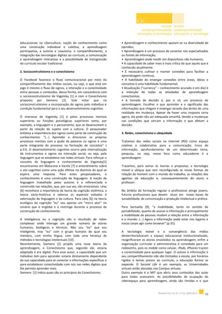 educacionais na cibercultura: noção do conhecimento como
uma construção individual e coletiva, a aprendizagem
participativa, a autoria e coautoria, o compartilhamento, a
integração das tecnologias digitais ao currículo, a comunicação
e aprendizagem interativas e a possibilidade de transgressão
do currículo escolar tradicional.
2. Sociocontrutivismo e o conectivismo
O Facebook favorece o fluxo comunicacional por meio do
compartilhamento das mídias sociais, ou seja, o que está em
jogo é mesmo o fluxo de signos, a interação e a conectividade
entre pessoas e conteúdos, dessa forma, em consonância com
o socioconstrutivismo de Vygotsky [1] e com o Conectivismo
proposto por Siemens [2]. Vale notar que no
socioconstrutivismo a incorporação de signos pelo indivíduo é
condição fundamental para o seu desenvolvimento cognitivo.
O interesse de Vygotsky [1] é pelos processos mentais
superiores ou funções psicológicas superiores como, por
exemplo, a linguagem e o pensamento, que se desenvolvem a
partir da relação do sujeito com a cultura. O pesquisador
enfatiza a importância dos signos como parte da construção do
conhecimento: “(...) Aprender a direcionar os próprios
processos mentais com a ajuda de palavras ou signos é uma
parte integrante do processo na formação de conceitos” (
p.51). O desenvolvimento cognitivo ocorre pela internalização
de instrumentos e signos via interação social, ou seja, pela
linguagem que se estabelece nas redes virtuais. Para reforçar o
conceito de linguagem e conhecimento de Vygotsky[1]
encontramos em Maturana e Varela [7] o entendimento sobre
o ato cognitivo como uma ação efetiva no domínio do qual se
espera uma resposta. Para estes pesquisadores, o
conhecimento é uma construção da linguagem. A noção de
linguagem trabalhada pelos autores é a referenciada e
construída nas relações, que, por sua vez, são emocionais. Lévy
[6] reconhece a importância da teoria da cognição sistêmica, a
teoria sócio-histórica e valoriza os aspectos voltados à
valorização da linguagem e da cultura. Para Lévy [6] na teoria
ecológica da cognição “eu” sou apenas um “micro ator” no
cenário que o engloba e o restringe durante o processo de
construção do conhecimento.
A inteligência ou a cognição são o resultado de redes
complexas onde interage um grande número de atores
humanos, biológicos e técnicos. Não sou “eu” que sou
inteligente, mas “eu” com o grupo humano do qual sou
membro, com minha língua, com toda uma herança de
métodos e tecnologias intelectuais [10].
Recentemente, Siemens [2] propôs uma nova teoria da
aprendizagem, o Conectivismo que, segundo ele, estaria
adaptada à era digital. Para esse autor, a capacidade que um
indivíduo tem para aprender estaria diretamente dependente
da sua capacidade para se conectar a informações específicas e
para estabelecer conectividade com nós nas redes digitais que
lhe permita aprender mais.
Siemens [2] indica quais são os princípios do Conectivismo:
• Aprendizagem e conhecimento apoiam-se na diversidade de
opiniões;
• Aprendizagem é um processo de conectar nós especializados
ou fontes de informação;
• Aprendizagem pode residir em dispositivos não humanos;
• A capacidade de saber mais é mais crítica do que aquilo que é
conhecido atualmente;
• É necessário cultivar e manter conexões para facilitar a
aprendizagem contínua;
• A habilidade de enxergar conexões entre áreas, ideias e
conceitos é uma habilidade fundamental;
• Atualização (“currency” – conhecimento acurado e em dia) é
a intenção de todas as atividades de aprendizagem
conectivistas;
• A tomada de decisão é, por si só, um processo de
aprendizagem. Escolher o que aprender e o significado das
informações que chegam é enxergar através das lentes de uma
realidade em mudança. Apesar de haver uma resposta certa
agora, ela pode não ser adequada amanhã, devido a mudanças
nas condições que cercam a informação e que afetam a
decisão.
3. Redes, conectivismo e ubiquidade
Tratamos das redes sociais na internet (RSI) como espaço
coletivo e colaborativo para a comunicação, troca de
informação, aprofundamento de um determinado tema,
pesquisa, ou seja, nosso foco como educadores é a
aprendizagem.
Trazemos, para somar às teorias e propostas, a tecnologia
móvel e ubíqua que tem reconfigurado as novas formas de
relação do homem com o mundo do trabalho, as relações dos
agentes da educação e, consequentemente do aluno e
professor.
No âmbito da formação regular e profissional atinge jovens,
futuros profissionais que devem atuar em novas bases de
sociabilidade, de comunicação e produção intelectual e prática.
Para Santaella [9], “a mobilidade, tanto no sentido de
portabilidade, quanto de acesso à informação e principalmente
a mobilidade de pessoas mudam a relação entre a informação
e o mundo. (...) Agora a informação pode estar nos lugares e
nosso corpo agir como browser” (p.35).
A tecnologia móvel e a convergência das mídias
desterritorializaram o espaço educacional institucionalizado,
resignificaram os atores envolvidos na aprendizagem, enfim a
organização curricular e administrativa é convidada para um
redesenho, pois os mobile como celular, iPads, iPhones trazem
a conectividade para qualquer lugar. O acesso à informação e
seu compartilhamento não são limitados a escola, por horários
rígidos e temas presos ao currículo, a educação formal se
expande. O Second Life é um exemplo, as Universidades
virtuais estão alocadas nos Campus virtuais.
Outro exemplo é o MIT que abriu seus conteúdos das aulas
para todos acessarem. As possibilidades de ocupação do
ciberespaço para aprendizagem, ainda são tímidas e o que
 