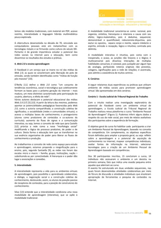 temos são modelos tradicionais, com material em PDF, acesso
restrito, interatividade e linguagem híbrida multimidiática
pouca explorada.
A cibercultura desenvolvida na década de 70, vinculada aos
computadores pessoais está em metamorfose com as
tecnologias móveis e se firmando como cultura do século XXI.
Portanto é de grande importância estudar o potencial das
redes sociais na internet para a educação, bem como
disseminar os resultados dos estudos e práticas.
4. Web 2.0 e ensino-aprendizagem
O Facebook é um serviço que se insere no rol das mídias da
Web 2.0, as quais se caracterizam pela liberação do polo de
emissão, sendo também identificadas como “mídias de função
pós-massiva” [10].
O’Reilly [11] define a Web 2.0 como “um conjunto de
tendências econômica, social e tecnológica que coletivamente
formam as bases para a próxima geração da internet – mais
madura, um meio distintivo caracterizado pela participação do
usuário, abertura, e efeito de rede”.
Vários autores destacam o potencial educacional das mídias
Web 2.0 [17] [5] [13]. A partir da leitura dos mesmos, podemos
apontar as potencialidades pedagógicas favorecidas pela Web
2.0, como a autoria compartilhada; a construção coletiva de
significados; a sociabilidade (redes e comunidades virtuais); o
acesso a múltiplas bases de conhecimento; o protagonismo
(alunos como produtores de conteúdos e co-autores do
currículo); aumento do fluxo de signos e a comunicação
interativa, ou seja, temos o conceito de rede que para Castells
[12] prioriza a rede como a nova “morfologia social”
modificando a lógica do processo produtivo, de poder e de
cultura. Desta forma a educação tem que se transformar na
sua essência organizativa de poder para liberar os fluxos de
conhecimento e produção.
Ao trabalharmos o conceito de rede como espaço para estudo
e aprendizagem, estamos propondo a resignificação para o
ensino, pois, segundo Santaella [9], as redes nos livram das
escalas micro e macro – família, grupo, instituições, nação –
substituindo-as por conectividade. A hierarquia e o poder dão
lugar a associações e conexões.
5. Interatividade
A interatividade representa a vida para os ambientes virtuais
de aprendizagem, pois possibilita o aprendizado colaborativo,
o diálogo, a negociação social e a construção coletiva de
conhecimento, deslocando, assim, os alunos da posição passiva
de receptores de conteúdos, para a posição de construtores do
conhecimento.
Silva [13] entende que a interatividade condiciona uma nova
modalidade de aprendizagem (interativa), que se opõe à
modalidade tradicional.
A modalidade tradicional caracteriza-se como: racional, pois
organiza, sintetiza, hierarquiza e relaciona a causa com seu
efeito; lógico-matemática, pois é dedutiva, sequencial,
demonstrável e quantificável; reducionista-disjuntiva, pois
exclui os opostos, separa corpo e mente, separa intelecto e
espírito, emissão e recepção, lógico e intuitivo; centrada pois
delimita.
A modalidade interativa é intuitiva, pois conta com o
inesperado, o acaso, as junções não lineares e o ilógico; é
multissensorial pois dinamiza interações de múltiplas
habilidades sensoriais; é conexial, pois justapõe por algum tipo
de analogia, perfazendo roteiros originais não previstos,
colagens, significações para a rede de relações; é acentrada,
pois admite a coexistência de muitos centros.
6. Cenários
A seguir relatamos duas experiências ou práticas que utilizam
ambiente de mídias sociais para promover aprendizagem
virtual. São apresentadas em dois cenários.
Cenário 1 - Escola Judicial do Tribunal Regional do Trabalho
Com o intuito realizar uma investigação exploratória do
potencial do Facebook como um ambiente virtual de
aprendizagem, a Escola Judicial do Tribunal Regional do
Trabalho realizou nessa plataforma o curso “Ambiente Pessoal
de Aprendizagem” (Figura 1). Pudemos inferir alguns dados a
respeito do uso da rede social, por meio de relatos avaliativos
dos participantes sobre a experiência de formação.
O objetivo geral do curso foi habilitar cada participante a criar
um Ambiente Pessoal de Aprendizagem, baseado no conceito
de competência. Em complemento, os objetivos específicos
foram definidos para ampliar a proposta geral, ou seja: refletir
sobre a aprendizagem e o potencial de aquisição de
conhecimento na Internet; mapear competências individuais;
avaliar fontes de informação na Internet; selecionar
tecnologias para a criação de um Ambiente Pessoal de
Aprendizagem baseado em competências.
Dos 30 participantes inscritos, 15 concluíram o curso, 14
indivíduos não acessaram o ambiente e um desistiu na
primeira semana, fato que indica uma evasão pequena entre
aqueles que aderiram ao curso.
O evento foi estruturado em duas unidades sequenciais, nas
quais foram desenvolvidas atividades colaborativas por meio
de fóruns de discussão e atividades individuais que envolviam
apropriação de ferramentas e pesquisa de conteúdos na
Internet.
 