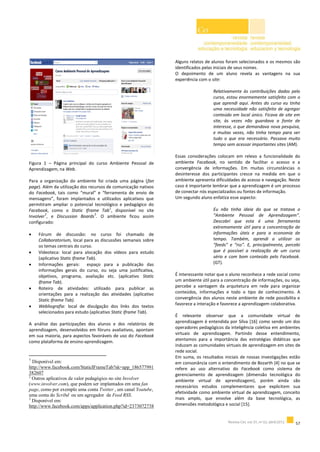 Figura 1 – Página principal do curso Ambiente Pessoal de
Aprendizagem, na Web.
Para a organização do ambiente foi criada uma página (fan
page). Além da utilização dos recursos de comunicação nativos
do Facebook, tais como “mural” e “ferramenta de envio de
mensagens”, foram implantados e utilizados aplicativos que
permitiram ampliar o potencial tecnológico e pedagógico do
Facebook, como o Static Iframe Tab
1
, disponível no site
Involver
2
, e Discussion Boards
3
. O ambiente ficou assim
configurado:
 Fórum de discussão: no curso foi chamado de
Collaboratorium, local para as discussões semanais sobre
os temas centrais do curso.
 Videoteca: local para alocação dos vídeos para estudo
(aplicativo Static Iframe Tab).
 Informações gerais: espaço para a publicação das
informações gerais do curso, ou seja uma justificativa,
objetivos, programa, avaliação etc. (aplicativo Static
Iframe Tab).
 Roteiro de atividades: utilizado para publicar as
orientações para a realização das atividades (aplicativo
Static Iframe Tab).
 Webliografia: local de divulgação dos links dos textos
selecionados para estudo (aplicativo Static Iframe Tab).
A análise das participações dos alunos e dos relatórios de
aprendizagem, desenvolvidos em fóruns avaliativos, apontam
em sua maioria, para aspectos favoráveis de uso do Facebook
como plataforma de ensino-aprendizagem.
1
Disponível em:
http://www.facebook.com/StaticIFrameTab?sk=app_186577991
382607
2
Outros aplicativos de valor pedagógico no site Involver
(www.involver.com), que podem ser implantados em uma fan
page, como por exemplo uma conta Twitter , um canal Youtube,
uma conta do Scribd ou um agregador de Feed RSS.
3
Disponível em:
http://www.facebook.com/apps/application.php?id=2373072738
Alguns relatos de alunos foram selecionados e os mesmos são
identificados pelas iniciais de seus nomes.
O depoimento de um aluno revela as vantagens na sua
experiência com o site:
Relativamente às contribuições dadas pelo
curso, estou enormemente satisfeito com o
que aprendi aqui. Antes do curso eu tinha
uma necessidade não satisfeita de agregar
conteúdo em local único. Ficava de site em
site, às vezes não guardava a fonte de
interesse, o que demandava nova pesquisa,
e muitas vezes, não tinha tempo para ver
tudo o que era necessário. Passava muito
tempo sem acessar importantes sites (AM).
Essas considerações colocam em relevo a funcionalidade do
ambiente Facebook, no sentido de facilitar o acesso e a
convergência de informações. Em muitas circunstâncias o
desinteresse dos participantes cresce na medida em que o
ambiente apresenta dificuldades de acesso e navegação. Neste
caso é importante lembrar que a aprendizagem é um processo
de conectar nós especializados ou fontes de informação.
Um segundo aluno enfatiza esse aspecto:
Eu não tinha ideia do que se tratava o
“Ambiente Pessoal de Aprendizagem”.
Descobri que esta é uma ferramenta
extremamente útil para a concentração de
informações úteis e para a economia de
tempo. Também, aprendi a utilizar os
“feeds” e “rss”. E, principalmente, percebi
que é possível a realização de um curso
sério e com bom conteúdo pelo Facebook.
(GT).
É interessante notar que o aluno reconhece a rede social como
um ambiente útil para a concentração de informações, ou seja,
percebe a vantagem da arquitetura em rede para organizar
conteúdos, informações e todo o tipo de conhecimento. A
convergência dos alunos neste ambiente de rede possibilita e
favorece a interação e favorece a aprendizagem colaborativa.
É relevante observar que a comunidade virtual de
aprendizagem é entendida por Silva [16] como sendo um dos
operadores pedagógicos da inteligência coletiva em ambientes
virtuais de aprendizagem. Partindo desse entendimento,
atentamos para a importância das estratégias didáticas que
induzam as comunidades virtuais de aprendizagem em sites de
rede social.
Em suma, os resultados iniciais de nossas investigações estão
em consonância com o entendimento de Bozarth [4] no que se
refere ao uso alternativo do Facebook como sistema de
gerenciamento de aprendizagem (dimensão tecnológica do
ambiente virtual de aprendizagem), porém ainda são
necessários estudos complementares que explicitem sua
efetividade como ambiente virtual de aprendizagem, conceito
mais amplo, que envolve além da base tecnológica, as
dimensões metodológica e social [15].
 