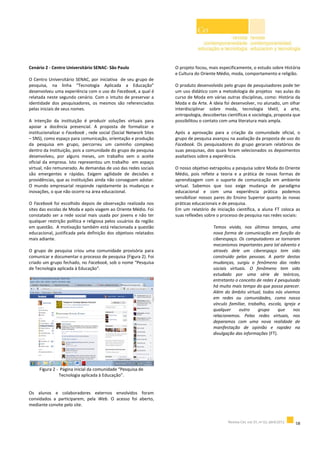 Cenário 2 - Centro Universitário SENAC- São Paulo
O Centro Universitário SENAC, por iniciativa de seu grupo de
pesquisa, na linha “Tecnologia Aplicada a Educação”
desenvolveu uma experiência com o uso do Facebook, a qual é
relatada neste segundo cenário. Com o intuito de preservar a
identidade dos pesquisadores, os mesmos são referenciados
pelas iniciais de seus nomes.
A intenção da instituição é produzir soluções virtuais para
apoiar a docência presencial. A proposta de formalizar e
institucionalizar o Facebook , rede social (Social Network Sites
– SNS), como espaço para comunicação, orientação e produção
da pesquisa em grupo, percorreu um caminho complexo
dentro da Instituição, pois a comunidade do grupo de pesquisa
desenvolveu, por alguns meses, um trabalho sem o aceite
oficial da empresa. Isto representou um trabalho em espaço
virtual, não remunerado. As demandas de uso das redes sociais
são emergentes e rápidas. Exigem agilidade de decisões e
providências, que as instituições ainda não conseguem adotar.
O mundo empresarial responde rapidamente às mudanças e
inovações, o que não ocorre na área educacional.
O Facebook foi escolhido depois de observação realizada nos
sites das escolas de Moda e após viagem ao Oriente Médio. Foi
constatado ser a rede social mais usada por jovens e não ter
qualquer restrição política e religiosa pelos usuários da região
em questão. A motivação também está relacionada a questão
educacional, justificada pela definição dos objetivos relatados
mais adiante.
O grupo de pesquisa criou uma comunidade provisória para
comunicar e documentar o processo de pesquisa (Figura 2). Foi
criado um grupo fechado, no Facebook, sob o nome “Pesquisa
de Tecnologia aplicada à Educação”.
Figura 2 - Página inicial da comunidade “Pesquisa de
Tecnologia aplicada à Educação”.
Os alunos e colaboradores externos envolvidos foram
convidados a participarem, pela Web. O acesso foi aberto,
mediante convite pelo site.
O projeto focou, mais especificamente, o estudo sobre História
e Cultura do Oriente Médio, moda, comportamento e religião.
O produto desenvolvido pelo grupo de pesquisadores pode ter
um uso didático com a metodologia de projetos nas aulas do
curso de Moda em várias outras disciplinas, como: História da
Moda e da Arte. A ideia foi desenvolver, no alunado, um olhar
interdisciplinar sobre moda, tecnologia têxtil, a arte,
antropologia, descobertas científicas e sociologia, proposta que
possibilitou o contato com uma literatura mais ampla.
Após a aprovação para a criação da comunidade oficial, o
grupo de pesquisa avançou na avaliação da proposta de uso do
Facebook. Os pesquisadores do grupo geraram relatórios de
suas pesquisas, dos quais foram selecionados os depoimentos
avaliativos sobre a experiência.
O nosso objetivo extrapolou a pesquisa sobre Moda do Oriente
Médio, pois reflete a teoria e a prática de novas formas de
aprendizagem com o suporte de comunicação em ambiente
virtual. Sabemos que isso exige mudança de paradigma
educacional e com uma experiência prática podemos
sensibilizar nossos pares do Ensino Superior quanto às novas
práticas educacionais e de pesquisa.
Em um relatório de iniciação científica, a aluna FT coloca as
suas reflexões sobre o processo de pesquisa nas redes sociais:
Temos vivido, nos últimos tempos, uma
nova forma de comunicação em função do
ciberespaço. Os computadores se tornaram
mecanismos importantes para tal advento e
através dele um ciberespaço tem sido
construído pelas pessoas. A partir destas
mudanças, surgiu o fenômeno das redes
sociais virtuais. O fenômeno tem sido
estudado por uma série de teóricos,
entretanto o conceito de redes é pesquisado
há muito mais tempo do que possa parecer.
Além do âmbito virtual, todos nós vivemos
em redes ou comunidades, como nosso
vínculo familiar, trabalho, escola, igreja e
qualquer outro grupo que nos
relacionemos. Pelas redes virtuais, nos
deparamos com uma nova realidade de
manifestação de opinião e rapidez na
divulgação das informações (FT).
 