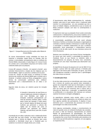 Figura 3 - Compartilhamento de informações sobre Moda do
Oriente Médio.
Os alunos desenvolveram muitas atividades de busca de
materiais e conteúdos, desde filmes no Youtube, sites de
revistas e comunidades, principalmente sobre as mulheres do
Oriente Médio relacionados à moda (Figura 3). A aluna IS está
em contato com a comunidade mulçumana em Santos e está
coletando dados para sua pesquisa.
A aluna BR pesquisa o Alcorão - em especial a Sunnah - para
entender historicamente a relação das leis religiosas que, no
Oriente Médio, regem os costumes e cotidiano de seu povo.
A aluna AC estuda, via redes sociais, as mudanças na moda
feminina das mulheres do Oriente Médio após o contato com o
Ocidente e também analisa os filmes, propagandas e outras
formas de comunicação audiovisual para colaborar
diretamente com o desenvolvimento de um vídeo e um
aplicativo.
Segundo relato da aluna, em relatório parcial de iniciação
científica:
A intenção é demonstrar de qual forma as
culturas tradicionais orientais se adequam a
essa nova liberdade, que expõe as
tentações ocidentais principalmente por
meio do vestuário, estilistas, grifes, e certas
peças (como por exemplo, a calça jeans),
que se tornam objetos de desejo pra essas
mulheres que pertencem a culturas tão
rígidas que na maioria dos casos só
permitem que apareçam em público
cobertas, seja pela burca, pelo Sári, ou pelo
Véu. (AC).
A produção de um vídeo e aplicativo, teve a colaboração direta
da aluna SM, que está criando um banco dados de sites
voltados para a história da Moda no Oriente, bem como
analisando a identidade visual que o Facebook gera no
ocidente e no oriente em relação direta com a moda.
O levantamento sobre Moda contemporânea foi realizado,
também, pela aluna JS que analisa como o tradicional pode
interferir no contemporâneo em uma sociedade que tem a
base na tradição religiosa, considerando-se que as escolas de
Moda produzem coleções com base no contemporâneo e
tradicional.
É importante notar que as produções foram sendo construídas
coletivamente e individualmente, procuramos trabalhar com a
construção em rede como espaço para estudo e aprendizagem.
A conectividade possibilitada pela rede social utilizada
fomentou e facilitou as iniciativas de pesquisa e organização do
conteúdo e material coletado. A hierarquia e o poder dão lugar
a associações e conexões colaborativas em que o professor
pesquisador, aluno pesquisador e colaboradores externos
formam os nós da rede a partir de seus interesses comuns do
tema de pesquisa.
Notamos uma coincidência, que merece futuras investigações.
Os alunos que mais usaram a comunidade de pesquisa no
Facebook, foram os que fizeram os relatórios sobre o
desenvolvimento de pesquisa de forma mais consistente,
resultando em uma maior maturidade para desenvolver seus
projetos.
As experiências do grupo de pesquisa com uso da Web 2.0 nos
instigam a pensar além das ações pontuais e limitadas pela
legislação e até mesmo pelas instituições, em geral, que ainda
não conseguiram entender o potencial para a aprendizagem
das redes sociais na Internet.
7. Considerações finais
O uso das redes sociais tem se intensificado, pois cresce a cada
dia o número de usuários que querem estar conectados e
gostam de compartilhar todo tipo de informações e materiais
digitais. As redes se expandem e são alocadas para o lazer,
para uso social, para uso comercial, para a cultura, para a
educação etc. Nesta área - a educação - as experiências estão
se proliferando e os educadores têm interesse em conhecer
aspectos funcionais e vantagens pedagógicas.
As experiências relatadas neste estudo, sobre o uso do
Facebook, têm caráter exploratório, em virtude de colocar em
foco algumas opiniões dos participantes. O objetivo é trazer
elementos para a compreensão dos processos de ensino e
aprendizagem nas redes sociais da Web.
Entre algumas constatações, emergiu o reconhecimento da
rede em questão como um ambiente facilitador das conexões,
de acesso a links de interesse, representando um sistema
flexível de gerenciamento da aprendizagem. Em outras
palavras, as ações de busca e seleção de conteúdos pertinentes
às propostas dos cursos foram favorecidas pela arquitetura da
rede social, que permite polarizar e organizar, em suas páginas,
os respectivos links.
 