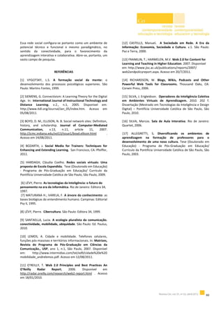 Essa rede social configura-se portanto como um ambiente de
potencial técnico e funcional e mesmo paradigmático, no
sentido da conectividade, para o favorecimento da
aprendizagem interativa e colaborativa. Abre-se, portanto, um
vasto campo de pesquisa.
REFERÊNCIAS
[1] VYGOTSKY, L.S. A formação social da mente: o
desenvolvimento dos processos psicológicos superiores. São
Paulo: Martins Fontes, 1999.
[2] SIEMENS, G. Connectivism: A Learning Theory for the Digital
Age. In: International Journal of Instructional Technology and
Distance Learning. v.2., n.1, 2005. Disponível em:
http://www.itdl.org/Journal/Jan_05/index.htm. Acesso em
05/08/2011.
[3] BOYD, D. M.; ELLISON, N. B. Social network sites: Definition,
history, and scholarship. Journal of Computer-Mediated
Communication, v.13, n.11, article 11, 2007.
http://jcmc.indiana.edu/vol13/issue1/boyd.ellison.html .
Acesso em 14/08/2011.
[4] BOZARTH, J. Social Media for Trainers: Techniques for
Enhancing and Extending Learning. San Francisco, CA: Pfeiffer,
2011.
[5] HARDAGH, Cláudia Coelho. Redes sociais virtuais: Uma
proposta de Escola Expandida. Tese (Doutorado em Educação)
- Programa de Pós-Graduação em Educação/ Currículo da
Pontifícia Universidade Católica de São Paulo, São Paulo, 2009.
[6] LÉVY, Pierre. As tecnologias da Inteligência: o futuro do
pensamento na era da informática. Rio de Janeiro: Editora 34,
1997.
[7] MATURANA H.; VARELA, F. A árvore do conhecimento: as
bases biológicas do entendimento humano. Campinas: Editorial
Psy II, 1995.
[8] LÉVY, Pierre. Cibercultura. São Paulo: Editora 34, 1999.
[9] SANTAELLA, Lucia. A ecologia pluralista da comunicação.
conectividade, mobilidade, ubiquidade. São Paulo: Ed. Paulus,
2010.
[10] LEMOS, A. Cidade e mobilidade. Telefones celulares,
funções pós-massivas e territórios informacionais. In: Matrizes,
Revista do Programa de Pós-Graduação em Ciências da
Comunicação., USP, ano 1, n.1, São Paulo, 2007. Disponível
em: http://www.intermidias.com/txt/ed9/cidade%20e%20
mobilidade_andrelemos.pdf. Acesso em 12/08/2011.
[11] O’REILLY, T. Web 2.0 Principles and Best Practices An
O'Reilly Radar Report, 2006. Disponível em
http://radar.oreilly.com/research/web2-report.html . Acesso
em 18/01/2010.
[12] CASTELLS, Manuel. A Sociedade em Rede. A Era da
Informação: Economia, Sociedade e Cultura. v.1. São Paulo:
Paz e Terra, 2000.
[13] FRANKLIN, T.; HARMELEN, M.V. Web 2.0 for Content for
Learning and Teaching in Higher Education. 2007. Disponível
em: http://www.jisc.ac.uk/publications/reports/2007/
web2andpolicyreport.aspx. Acesso em 20/7/2011.
[14] RICHARDSON, W. Blogs, Wikis, Podcasts and Other
Powerful Web Tools for Classrooms. Thousand Oaks, CA:
Corwin Press, 2006.
[15] SILVA, J. Erigleidson. Operadores da Inteligência Coletiva
em Ambientes Virtuais de Aprendizagem. 2010. 202 f.
Dissertação (Mestrado em Tecnologias da Inteligência e Design
Digital) – Pontifícia Universidade Católica de São Paulo, São
Paulo, 2010.
[16] SILVA, Marcos. Sala de Aula Interativa. Rio de Janeiro:
Quartet, 2006.
[17] ALLEGRETTI, S. Diversificando os ambientes de
aprendizagem na formação de professores para o
desenvolvimento de uma nova cultura. Tese (Doutorado em
Educação) - Programa de Pós-Graduação em Educação/
Currículo da Pontifícia Universidade Católica de São Paulo, São
Paulo, 2003.
 