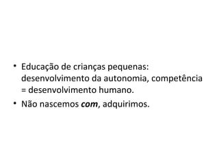 Educação de crianças pequenas: desenvolvimento da autonomia, competência = desenvolvimento humano. Não nascemos  com , adquirimos. 