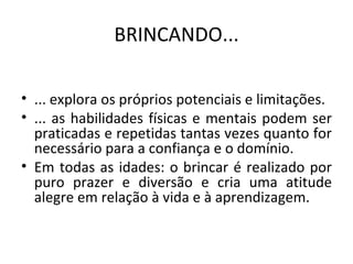 BRINCANDO... ... explora os próprios potenciais e limitações. ... as habilidades físicas e mentais podem ser praticadas e repetidas tantas vezes quanto for necessário para a confiança e o domínio.  Em todas as idades: o brincar é realizado por puro prazer e diversão e cria uma atitude alegre em relação à vida e à aprendizagem. 