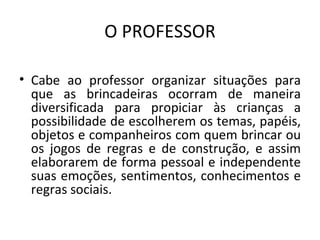 O PROFESSOR Cabe ao professor organizar situações para que as brincadeiras ocorram de maneira diversificada para propiciar às crianças a possibilidade de escolherem os temas, papéis, objetos e companheiros com quem brincar ou os jogos de regras e de construção, e assim elaborarem de forma pessoal e independente suas emoções, sentimentos, conhecimentos e regras sociais. 