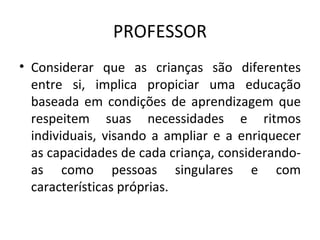 PROFESSOR Considerar que as crianças são diferentes entre si, implica propiciar uma educação baseada em condições de aprendizagem que respeitem suas necessidades e ritmos individuais, visando a ampliar e a enriquecer as capacidades de cada criança, considerando-as como pessoas singulares e com características próprias. 