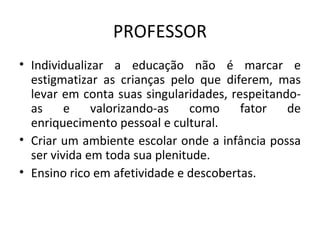 PROFESSOR Individualizar a educação não é marcar e estigmatizar as crianças pelo que diferem, mas levar em conta suas singularidades, respeitando-as e valorizando-as como fator de enriquecimento pessoal e cultural. Criar um ambiente escolar onde a infância possa ser vivida em toda sua plenitude. Ensino rico em afetividade e descobertas. 
