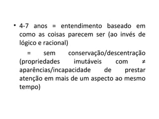 4-7 anos = entendimento baseado em como as coisas parecem ser (ao invés de lógico e racional) = sem conservação/descentração (propriedades imutáveis com ≠ aparências/incapacidade de prestar atenção em mais de um aspecto ao mesmo tempo) 