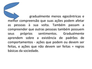 gradualmente menos egocêntricas e melhor compreensão que suas ações podem afetar as pessoas à sua volta. Também passam a compreender que outras pessoas também possuem seus próprios sentimentos. Gradualmente aprendem sobre a existência de padrões de comportamentos - ações que podem ou devem ser feitas, e ações que não devem ser feitas = regras básicas da sociedade.  