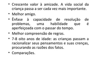 Crescente valor à amizade. A vida social da criança passa a ser cada vez mais importante. Melhor amigo. Ênfase à capacidade de resolução de problemas, uma habilidade que é aperfeiçoada com o passar do tempo. Melhor compreensão de regras. 7-8 oito anos de idade: as crianças passam a racionalizar seus pensamentos e suas crenças, procurando as razões dos fatos.  Comparações. 