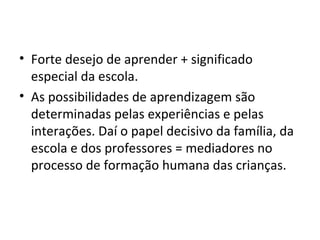 Forte desejo de aprender + significado especial da escola. As possibilidades de aprendizagem são determinadas pelas experiências e pelas interações. Daí o papel decisivo da família, da escola e dos professores = mediadores no processo de formação humana das crianças. 