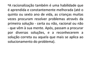 A racionalização também é uma habilidade que é aprendida e constantemente melhorada (até o quinto ou sexto ano de vida, as crianças muitas vezes procuram resolver problemas através da primeira solução - certa ou não, racional ou não - que vêm à sua mente.  Após, passam a procurar por diversas soluções, e a reconhecerem a solução correta ou aquela que mais se aplica ao solucionamento do problema). 