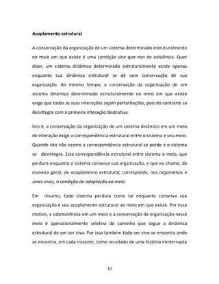 10
Acoplamento estrutural
A conservação da organização de um sistema determinado estruturalmente
no meio em que existe é uma condição sine qua non de existência. Quer
dizer, um sistema dinâmico determinado estruturalmente existe apenas
enquanto sua dinâmica estrutural se dê com conservação de sua
organização. Ao mesmo tempo, a conservação da organização de um
sistema dinâmico determinado estruturalmente no meio em que existe
exige que todas as suas interações sejam perturbações, pois do contrário se
desintegra com a primeira interação destrutiva.
Isto é, a conservação da organização de um sistema dinâmico em um meio
de interação exige a correspondência estrutural entre o sistema e seu meio.
Quando isto não ocorre a correspondência estrutural se perde e o sistema
se desintegra. Esta correspondência estrutural entre sistema e meio, que
perdura enquanto o sistema conserva sua organização, e que eu chamo, de
maneira geral, de acoplamento estrutural, corresponde, nos organismos e
seres vivos, à condição de adaptação ao meio.
Em resumo, todo sistema perdura como tal enquanto conserva sua
organização e seu acoplamento estrutural ao meio em que existe. Por esse
motivo, a sobrevivência em um meio e a conservação da organização nesse
meio é operacionalmente seletiva do caminho que segue a dinâmica
estrutural de um ser vivo. Por isso também todo ser vivo se encontra onde
se encontra, em cada instante, como resultado de uma história ininterrupta
 