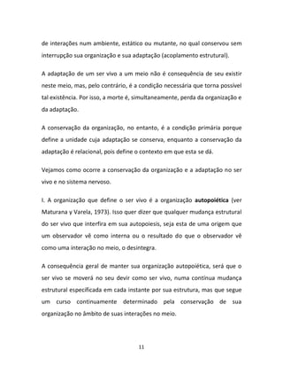 11
de interações num ambiente, estático ou mutante, no qual conservou sem
interrupção sua organização e sua adaptação (acoplamento estrutural).
A adaptação de um ser vivo a um meio não é consequência de seu existir
neste meio, mas, pelo contrário, é a condição necessária que torna possível
tal existência. Por isso, a morte é, simultaneamente, perda da organização e
da adaptação.
A conservação da organização, no entanto, é a condição primária porque
define a unidade cuja adaptação se conserva, enquanto a conservação da
adaptação é relacional, pois define o contexto em que esta se dá.
Vejamos como ocorre a conservação da organização e a adaptação no ser
vivo e no sistema nervoso.
I. A organização que define o ser vivo é a organização autopoiética (ver
Maturana y Varela, 1973). Isso quer dizer que qualquer mudança estrutural
do ser vivo que interfira em sua autopoiesis, seja esta de uma origem que
um observador vê como interna ou o resultado do que o observador vê
como uma interação no meio, o desintegra.
A consequência geral de manter sua organização autopoiética, será que o
ser vivo se moverá no seu devir como ser vivo, numa contínua mudança
estrutural especificada em cada instante por sua estrutura, mas que segue
um curso continuamente determinado pela conservação de sua
organização no âmbito de suas interações no meio.
 