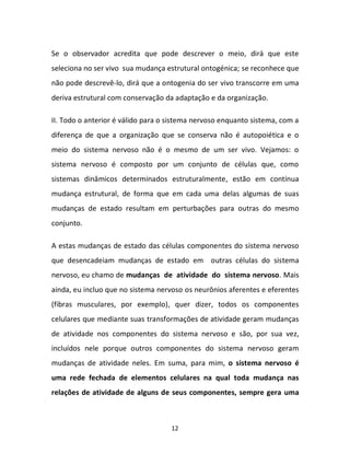 12
Se o observador acredita que pode descrever o meio, dirá que este
seleciona no ser vivo sua mudança estrutural ontogénica; se reconhece que
não pode descrevê-lo, dirá que a ontogenia do ser vivo transcorre em uma
deriva estrutural com conservação da adaptação e da organização.
II. Todo o anterior é válido para o sistema nervoso enquanto sistema, com a
diferença de que a organização que se conserva não é autopoiética e o
meio do sistema nervoso não é o mesmo de um ser vivo. Vejamos: o
sistema nervoso é composto por um conjunto de células que, como
sistemas dinâmicos determinados estruturalmente, estão em contínua
mudança estrutural, de forma que em cada uma delas algumas de suas
mudanças de estado resultam em perturbações para outras do mesmo
conjunto.
A estas mudanças de estado das células componentes do sistema nervoso
que desencadeiam mudanças de estado em outras células do sistema
nervoso, eu chamo de mudanças de atividade do sistema nervoso. Mais
ainda, eu incluo que no sistema nervoso os neurônios aferentes e eferentes
(fibras musculares, por exemplo), quer dizer, todos os componentes
celulares que mediante suas transformações de atividade geram mudanças
de atividade nos componentes do sistema nervoso e são, por sua vez,
incluídos nele porque outros componentes do sistema nervoso geram
mudanças de atividade neles. Em suma, para mim, o sistema nervoso é
uma rede fechada de elementos celulares na qual toda mudança nas
relações de atividade de alguns de seus componentes, sempre gera uma
 