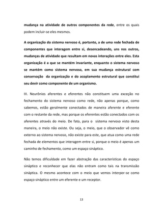 13
mudança na atividade de outros componentes da rede, entre os quais
podem incluir-se eles mesmos.
A organização do sistema nervoso é, portanto, a de uma rede fechada de
componentes que interagem entre si, desencadeando, uns nos outros,
mudanças de atividade que resultam em novas interações entre eles. Esta
organização é a que se mantém invariante, enquanto o sistema nervoso
se mantém como sistema nervoso, em sua mudança estrutural com
conservação da organização e do acoplamento estrutural que constitui
seu devir como componente de um organismo.
III. Neurônios aferentes e eferentes não constituem uma exceção no
fechamento do sistema nervoso como rede, não apenas porque, como
sabemos, estão geralmente conectados de maneira aferente e eferente
com o restante da rede, mas porque os eferentes estão conectados com os
aferentes através do meio. De fato, para o sistema nervoso visto desta
maneira, o meio não existe. Ou seja, o meio, que o observador vê como
externo ao sistema nervoso, não existe para este, que atua como uma rede
fechada de elementos que interagem entre si, porque o meio é apenas um
caminho de fechamento, como um espaço sináptico.
Não temos dificuldade em fazer abstração das características do espaço
sináptico e reconhecer que elas não entram como tais na transmissão
sináptica. O mesmo acontece com o meio que vemos interpor-se como
espaço sináptico entre um eferente e um receptor.
 