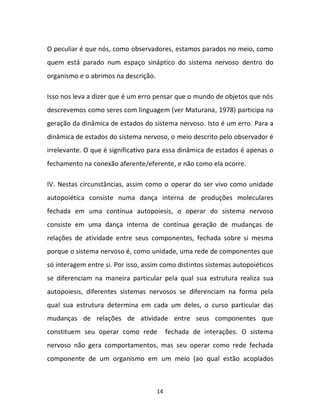 14
O peculiar é que nós, como observadores, estamos parados no meio, como
quem está parado num espaço sináptico do sistema nervoso dentro do
organismo e o abrimos na descrição.
Isso nos leva a dizer que é um erro pensar que o mundo de objetos que nós
descrevemos como seres com linguagem (ver Maturana, 1978) participa na
geração da dinâmica de estados do sistema nervoso. Isto é um erro. Para a
dinâmica de estados do sistema nervoso, o meio descrito pelo observador é
irrelevante. O que é significativo para essa dinâmica de estados é apenas o
fechamento na conexão aferente/eferente, e não como ela ocorre.
IV. Nestas circunstâncias, assim como o operar do ser vivo como unidade
autopoiética consiste numa dança interna de produções moleculares
fechada em uma contínua autopoiesis, o operar do sistema nervoso
consiste em uma dança interna de contínua geração de mudanças de
relações de atividade entre seus componentes, fechada sobre si mesma
porque o sistema nervoso é, como unidade, uma rede de componentes que
só interagem entre si. Por isso, assim como distintos sistemas autopoiéticos
se diferenciam na maneira particular pela qual sua estrutura realiza sua
autopoiesis, diferentes sistemas nervosos se diferenciam na forma pela
qual sua estrutura determina em cada um deles, o curso particular das
mudanças de relações de atividade entre seus componentes que
constituem seu operar como rede fechada de interações. O sistema
nervoso não gera comportamentos, mas seu operar como rede fechada
componente de um organismo em um meio (ao qual estão acoplados
 