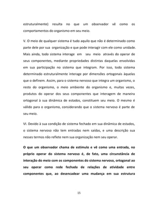 15
estruturalmente) resulta no que um observador vê como os
comportamentos do organismo em seu meio.
V. O meio de qualquer sistema é tudo aquilo que não é determinado como
parte dele por sua organização e que pode interagir com ele como unidade.
Mais ainda, todo sistema interage em seu meio através do operar de
seus componentes, mediante propriedades distintas daquelas envolvidas
em sua participação no sistema que integram. Por isso, todo sistema
determinado estruturalmente interage por dimensões ortogonais àquelas
que o definem. Assim, para o sistema nervoso que integra um organismo, o
resto do organismo, o meio ambiente do organismo e, muitas vezes,
produtos do operar dos seus componentes que interagem de maneira
ortogonal à sua dinâmica de estados, constituem seu meio. O mesmo é
válido para o organismo, considerando que o sistema nervoso é parte de
seu meio.
VI. Devido à sua condição de sistema fechado em sua dinâmica de estados,
o sistema nervoso não tem entradas nem saídas, e uma descrição sua
nesses termos não reflete nem sua organização nem seu operar.
O que um observador chama de estímulo e vê como uma entrada, no
próprio operar do sistema nervoso é, de fato, uma circunstância de
interação do meio com os componentes do sistema nervoso, ortogonal ao
seu operar como rede fechada de relações de atividade entre
componentes que, ao desencadear uma mudança em sua estrutura
 