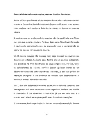 16
desencadeia também uma mudança em seu domínio de estados.
Assim, o fóton que absorve o fotorreceptor desencadeia nele uma mudança
estrutural (isomerização do fotopigmento) que modifica suas propriedades
e seu modo de participação na dinâmica de estados no sistema nervoso que
integra.
A mudança que se produz no fotorreceptor não é especificada pelo fóton,
mas pela sua própria estrutura. Por isso, dizer que o fóton leva informação
é equivocado operacionalmente, ou enganador para a compreensão do
operar do sistema nervoso como sistema.
VII. O sistema nervoso não interage nem pode interagir no nível de sua
dinâmica de estados. Somente pode fazê-lo em um domínio ortogonal a
esta dinâmica, no nível da estrutura de seus componentes. Por isso, todos
os componentes do sistema nervoso podem aparecer diante de um
observador operando como superfícies sensoriais, já que são pontos de
interação ortogonal à sua dinâmica de estados que desencadeiam as
mudanças em seu domínio de estados.
VIII. O que um observador vê como estímulo é o que ele considera que
interage com o sistema nervoso ou com o organismo. De fato, sem dúvida,
o observador é que determina a interação, já que em cada caso é a
estrutura de cada sistema que especifica seu domínio de interações.
IX. A conservação da organização do sistema nervoso (sua condição de rede
 