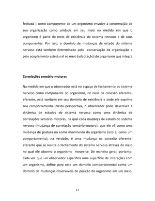 17
fechada ) como componente de um organismo envolve a conservação de
sua organização como unidade em seu meio na medida em que o
organismo é parte do meio de existência do sistema nervoso e de seus
componentes. Por isso, o domínio de mudanças de estado do sistema
nervoso está também determinado pela conservação da organização e
pelo acoplamento estrutural ao meio (adaptação) do organismo que integra.
Correlações sensório-motoras
Na medida em que o observador está no espaço de fechamento do sistema
nervoso como componente do organismo, no nível da conexão aferente-
eferente, está também em seu domínio de existência e onde ele exprime
seu comportamento. Nesta perspectiva, o observador pode descrever a
dinâmica de estados do sistema nervoso como uma dinâmica de
correlações sensório-motoras, na qual cada mudança de estado do sistema
nervoso (mudança de correlação sensório-motora), que ele vê como uma
mudança de postura ou como movimento do organismo (isto é, como um
comportamento), na verdade, é uma mudança na conexão aferente-
eferente que se realiza o fechamento do sistema nervoso através do meio
no qual ele observa o organismo mover-se. De maneira geral, portanto,
cada vez que um observador especifica uma superfície de interações com
um organismo, define para este um domínio comportamental como um
domínio de mudanças observáveis de posição do organismo em um meio,
 