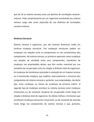 18
que ele vê no sistema nervoso como um domínio de correlações sensório-
motoras. Todo comportamento em um organismo envolvendo seu sistema
nervoso surge nele como expressão de sua dinâmica de correlações
sensório-motoras.
Dinâmica Estrutural
Sistema nervoso e organismo, que são sistemas dinâmicos, estão em
contínua mudança estrutural. Tais mudanças estruturais podem ser
mudanças nas relações entre os componentes ou nas características dos
componentes. No sistema nervoso, as primeiras aparecem como mudanças
nas relações de atividade entre seus componentes, resultantes de
mudanças nas propriedades destes, que têm caráter reversível por sua
constante de recuperação curta em relação à dinâmica total do organismo.
As mudanças de membranas associadas à condução de um impulso nervoso
ou à transmissão sináptica, que modifica reversivelmente a estrutura dos
componentes do sistema nervoso e, portanto, suas propriedades, são deste
tipo. Estas mudanças eu chamo de mudanças de primeira ordem. O
segundo tipo de mudanças acontece no sistema nervoso como mudanças
irreversíveis ou de constante temporal de recuperação muito longa em
relação à dinâmica total do organismo. Os efeitos tróficos e hormonais que
constituem mudanças estruturais irreversíveis, ou de constante de reversão
muito longa nos componentes do sistema nervoso e que, portanto,
 