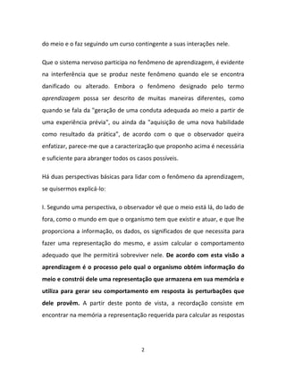 2
do meio e o faz seguindo um curso contingente a suas interações nele.
Que o sistema nervoso participa no fenômeno de aprendizagem, é evidente
na interferência que se produz neste fenômeno quando ele se encontra
danificado ou alterado. Embora o fenômeno designado pelo termo
aprendizagem possa ser descrito de muitas maneiras diferentes, como
quando se fala da "geração de uma conduta adequada ao meio a partir de
uma experiência prévia", ou ainda da "aquisição de uma nova habilidade
como resultado da prática”, de acordo com o que o observador queira
enfatizar, parece-me que a caracterização que proponho acima é necessária
e suficiente para abranger todos os casos possíveis.
Há duas perspectivas básicas para lidar com o fenômeno da aprendizagem,
se quisermos explicá-lo:
I. Segundo uma perspectiva, o observador vê que o meio está lá, do lado de
fora, como o mundo em que o organismo tem que existir e atuar, e que lhe
proporciona a informação, os dados, os significados de que necessita para
fazer uma representação do mesmo, e assim calcular o comportamento
adequado que lhe permitirá sobreviver nele. De acordo com esta visão a
aprendizagem é o processo pelo qual o organismo obtém informação do
meio e constrói dele uma representação que armazena em sua memória e
utiliza para gerar seu comportamento em resposta às perturbações que
dele provêm. A partir deste ponto de vista, a recordação consiste em
encontrar na memória a representação requerida para calcular as respostas
 