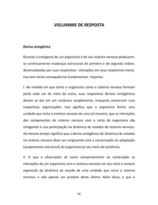 20
VISLUMBRE DE RESPOSTA
Deriva ontogênica
Durante a ontogenia de um organismo e de seu sistema nervoso produzem-
se continuamente mudanças estruturais de primeira e de segunda ordem,
desencadeadas por suas respectivas interações em seus respectivos meios.
Isso tem várias consequências fundamentais. Vejamos:
I. Na medida em que tanto o organismo como o sistema nervoso formam
parte cada um do meio do outro, suas respectivas derivas ontogênicas
devem se dar em um recíproco acoplamento, enquanto conservam suas
respectivas organizações. Isso significa que o organismo forma uma
unidade que inclui o sistema nervoso de uma tal maneira, que as interações
dos componentes do sistema nervoso com o resto do organismo são
ortogonais à sua participação na dinâmica de estados do sistema nervoso.
Ao mesmo tempo significa que a deriva ontogênica da dinâmica de estados
no sistema nervoso deve ser congruente com a conservação da adaptação
(acoplamento estrutural) do organismo ao seu meio de existência.
II. O que o observador vê como comportamento ao contemplar as
interações de um organismo com o sistema nervoso em seu meio é sempre
expressão da dinâmica de estado de uma unidade que inclui o sistema
nervoso, e não apenas um produto deste último. Além disso, o que o
 