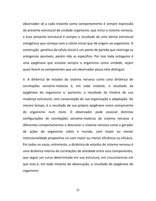 21
observador vê a cada instante como comportamento é sempre expressão
do presente estrutural da unidade organismo, que inclui o sistema nervoso,
e esse presente estrutural é sempre o resultado de uma deriva estrutural
ontogênica que começa com a célula inicial que dá origem ao organismo. A
construção genética da célula inicial é um ponto de partida que restringe as
ontogenias possíveis, porém não as especifica. Por isso toda ontogenia é
uma epigênese que envolve sempre o organismo como unidade, sejam
quais forem os componentes que um observador possa nele distinguir.
II. A dinâmica de estados do sistema nervoso como uma dinâmica de
correlações sensório-motoras é, em cada instante, o resultado da
epigênese do organismo e, portanto, o resultado da história de sua
mudança estrutural, com conservação de sua organização e adaptação. Ao
mesmo tempo, é o resultado de sua própria epigênese como componente
do organismo num meio. O observador pode associar distintas
configurações de correlações sensório-motoras do sistema nervoso a
diferentes comportamentos e descrever o sistema nervoso como o gerador
de ações do organismo sobre o mundo, com maior ou menor
intencionalidade propositiva ou com maior ou menor eficiência ou eficácia.
Em todos os casos, entretanto, a dinâmica de estados do sistema nervoso é
uma dinâmica interna de correlações de atividade entre seus componentes,
que segue um curso determinado em sua estrutura, em circunstancias em
que esta é, em todo instante de observação, o resultado da epigênese do
organismo.
 