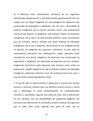 22
IV. A diferença entre características estruturais de um organismo
determinadas geneticamente e não determinadas geneticamente não tem
relação com sua origem epigênica em uma ontogenia do organismo com
conservação de organização e adaptação, mas sim com a diversidade de
histórias ontogênicas que as tornam possíveis. Assim, uma característica
estrutural que aparece na epigênese, sob qualquer história de interações
ontogénicas, diz-se que é de determinação genética. Outra característica
que, ao contrário, aparece somente sob certas histórias de interações
ontogênicas, diz-se que é adquirida. No processo de seu estabelecimento
no decorrer da epigênese do organismo, entretanto, os dois tipos de
características estruturais são indistinguíveis: ambas aparecem como
resultado de uma deriva ontogênica do organismo com conservação de
organização e adaptação. Um observador do organismo em seu contexto,
imaginando alternativas, pode descrever este processo como sendo um
processo de seleção epigênica em que as distintas histórias de interações
ontogênicas selecionam distintos cursos de mudanças estruturais para o
caso da mesma constituição genética inicial.
V. O que foi dito no tópico anterior é válido para a estrutura do sistema
nervoso e, portanto, também para sua dinâmica sensório-motora e aquilo
que o observador vê como comportamento. Os comportamentos
instintivos e aprendidos, segundo este ponto de vista, não se diferenciam
em sua natureza, mas nas possibilidades de surgimento epigênico das
estruturas que determinam as correlações sensório-motoras do organismo
que as exibe. Mais ainda, segundo este ponto de vista, não há
 