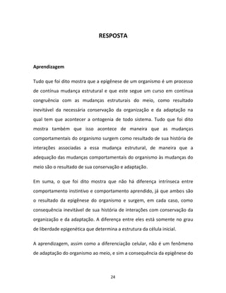 24
RESPOSTA
Aprendizagem
Tudo que foi dito mostra que a epigênese de um organismo é um processo
de contínua mudança estrutural e que este segue um curso em contínua
congruência com as mudanças estruturais do meio, como resultado
inevitável da necessária conservação da organização e da adaptação na
qual tem que acontecer a ontogenia de todo sistema. Tudo que foi dito
mostra também que isso acontece de maneira que as mudanças
comportamentais do organismo surgem como resultado de sua história de
interações associadas a essa mudança estrutural, de maneira que a
adequação das mudanças comportamentais do organismo às mudanças do
meio são o resultado de sua conservação e adaptação.
Em suma, o que foi dito mostra que não há diferença intrínseca entre
comportamento instintivo e comportamento aprendido, já que ambos são
o resultado da epigênese do organismo e surgem, em cada caso, como
consequência inevitável de sua história de interações com conservação da
organização e da adaptação. A diferença entre eles está somente no grau
de liberdade epigenética que determina a estrutura da célula inicial.
A aprendizagem, assim como a diferenciação celular, não é um fenômeno
de adaptação do organismo ao meio, e sim a consequência da epigênese do
 